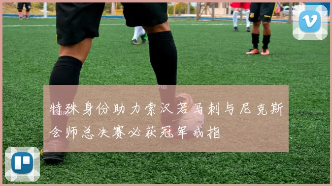 特殊身份助力索汉若马刺与尼克斯会师总决赛必获冠军戒指