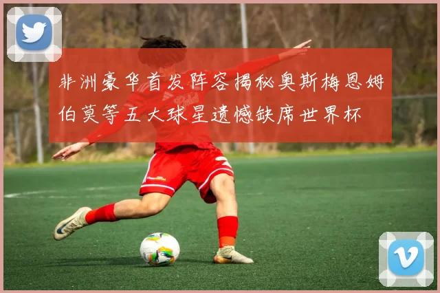 非洲豪华首发阵容揭秘奥斯梅恩姆伯莫等五大球星遗憾缺席世界杯