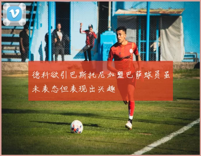 德科欲引巴斯托尼加盟巴萨球员虽未表态但表现出兴趣