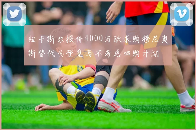 纽卡斯尔报价4000万欧求购穆尼奥斯替代戈登皇马不考虑回购计划