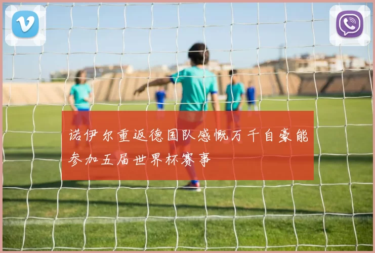 诺伊尔重返德国队感慨万千自豪能参加五届世界杯赛事