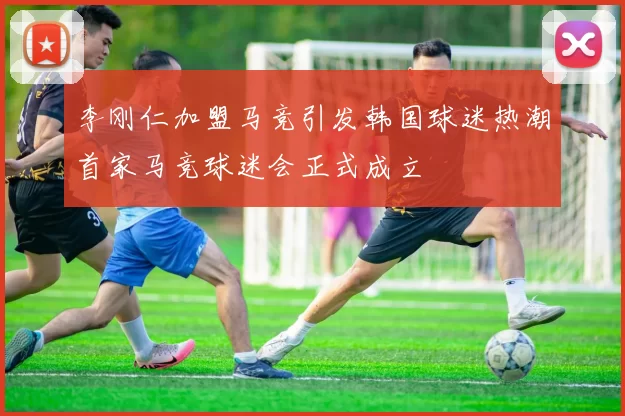 李刚仁加盟马竞引发韩国球迷热潮首家马竞球迷会正式成立