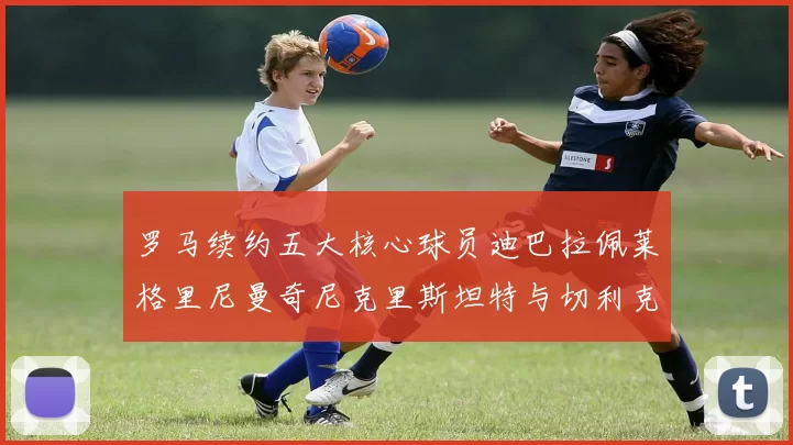 罗马续约五大核心球员迪巴拉佩莱格里尼曼奇尼克里斯坦特与切利克共创未来