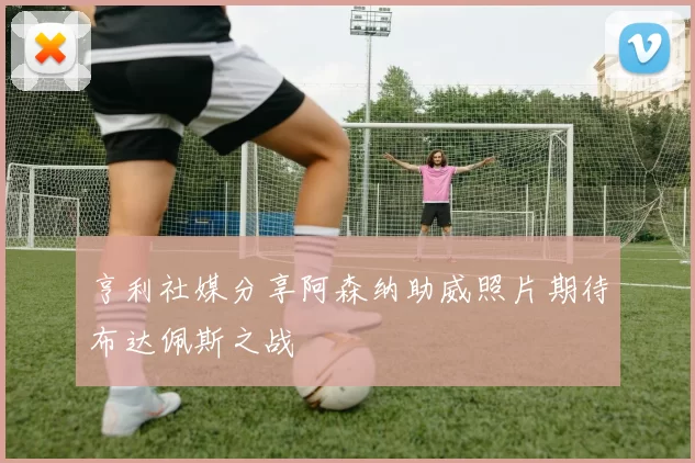 亨利社媒分享阿森纳助威照片期待布达佩斯之战