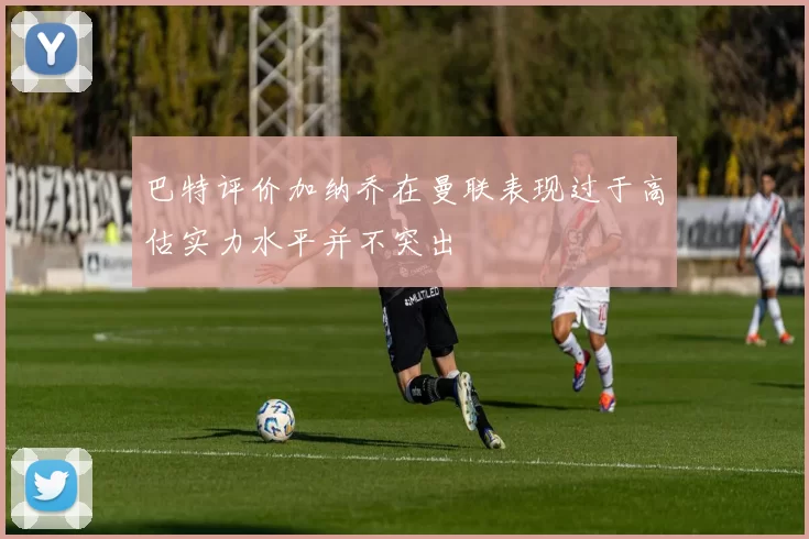 巴特评价加纳乔在曼联表现过于高估实力水平并不突出