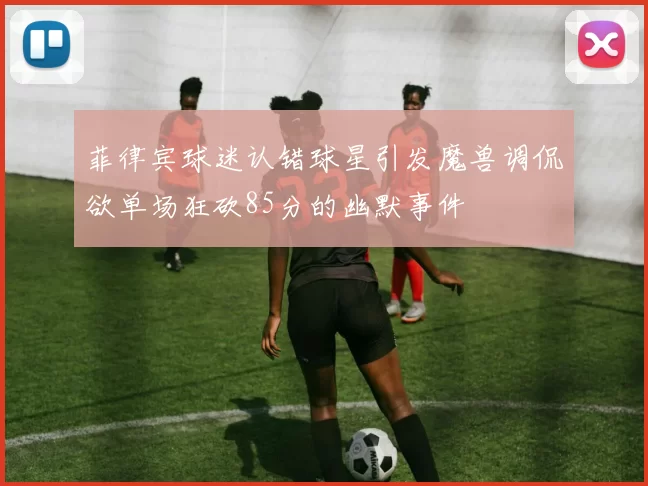 菲律宾球迷认错球星引发魔兽调侃欲单场狂砍85分的幽默事件