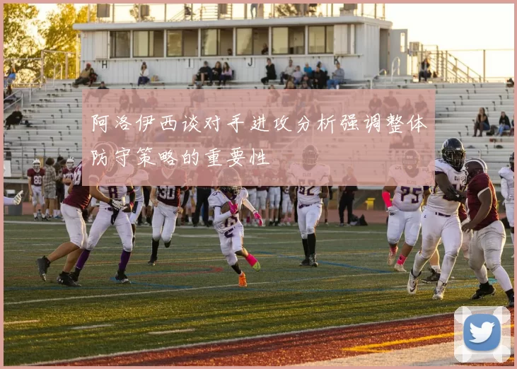阿洛伊西谈对手进攻分析强调整体防守策略的重要性