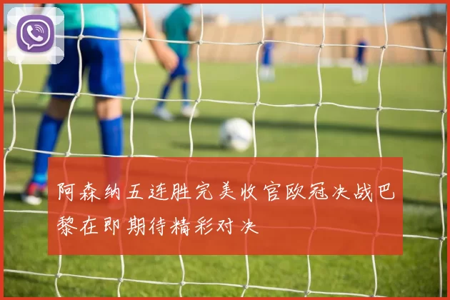 阿森纳五连胜完美收官欧冠决战巴黎在即期待精彩对决