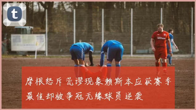 摩根怒斥荒谬现象赖斯本应获赛季最佳却被争冠无缘球员逆袭