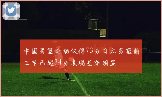 中国男篮全场仅得73分日本男篮前三节已超74分表现差距明显