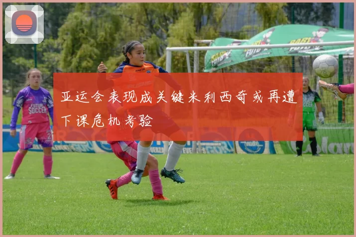 亚运会表现成关键米利西奇或再遭下课危机考验