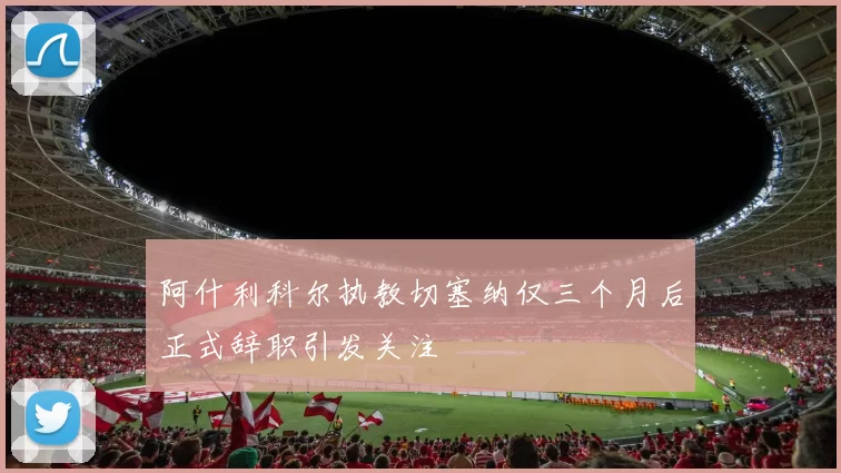 阿什利科尔执教切塞纳仅三个月后正式辞职引发关注