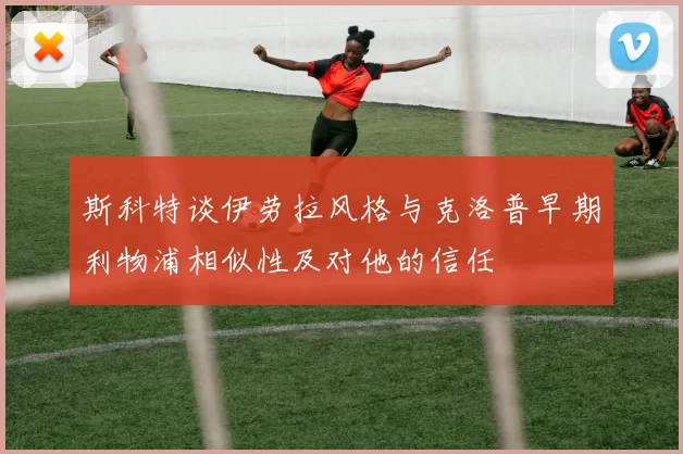 斯科特谈伊劳拉风格与克洛普早期利物浦相似性及对他的信任
