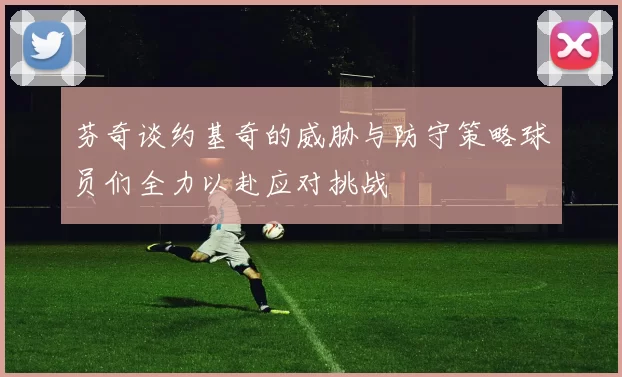 芬奇谈约基奇的威胁与防守策略球员们全力以赴应对挑战