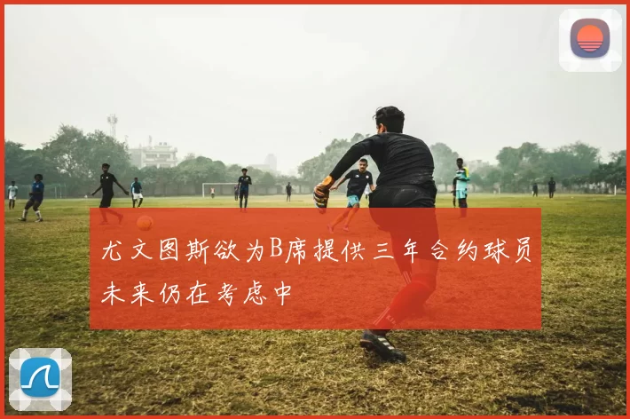 尤文图斯欲为B席提供三年合约球员未来仍在考虑中