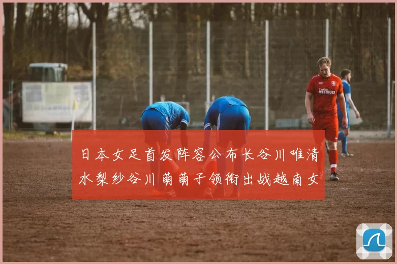 日本女足首发阵容公布长谷川唯清水梨纱谷川萌萌子领衔出战越南女足