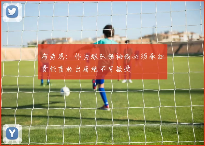 布劳恩：作为球队领袖我必须承担责任首轮出局绝不可接受