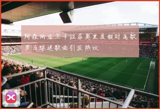 阿森纳后卫卡拉菲奥里度假时高歌罗马球迷歌曲引发热议