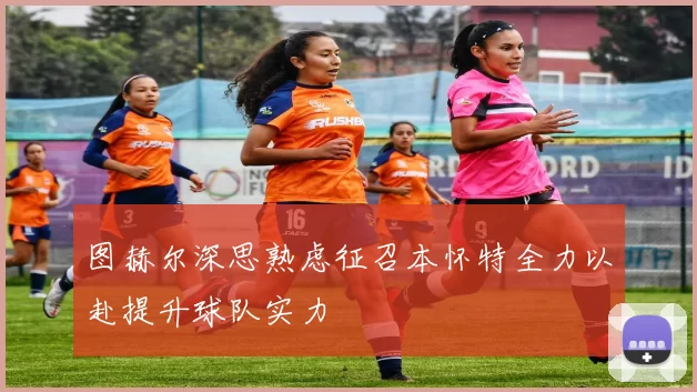 图赫尔深思熟虑征召本怀特全力以赴提升球队实力